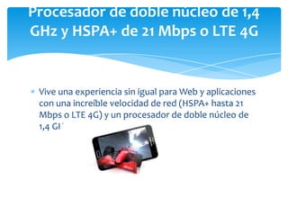 Procesador de doble núcleo de 1,4
GHz y HSPA+ de 21 Mbps o LTE 4G


 Vive una experiencia sin igual para Web y aplicaciones
 con una increíble velocidad de red (HSPA+ hasta 21
 Mbps o LTE 4G) y un procesador de doble núcleo de
 1,4 GHz.
 