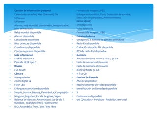 Gestión de información personal                    Formato de imagen: JPEG
Calendario con Año / Mes / Semana / Día            Enfoque automático, Flash, Detección de sonrisa,
S Planner                                          Detección de parpadeo, Antimovimiento
S Planner                                          Cámara (2ed)
Alarma, reloj mundial, cronómetro, temporizador,   2 megapíxeles
reloj de escritorio                                Video-telefonía
Reloj mundial disponible                           Formato de imagen: JPEG
Alarma disponible                                  Entretenimiento
Calculadora disponible                             5 imágenes, 6 fondos de pantalla animados
Bloc de notas disponible                           Radio FM disponible
Cronómetro disponible                              Grabación de radio FM disponible
Conteo regresivo disponible                        RDS de radio FM disponible
Más Información                                    Memoria
Mobile Tracker 1.0                                 Almacenamiento interno de 16 / 32 GB
Pantalla táctil tipo C                             Hasta la memoria del usuario
Diseño                                             Hasta la memoria del usuario
Full Touch                                         MicroSD hasta 32 GB
Cámara                                             16 / 32 GB
8 megapíxeles                                      Función de llamada
Zoom digital x4                                    Altavoz disponible
Flash LED                                          Reconocimiento de video disponible
Enfoque automático disponible                      Identificación de llamadas disponible
Simple, Sonrisa, Beauty, Panorámica, Compartida    Sí
Ninguno, Negativo, Escala de grises, Sepia         Conferencia disponible
Balance de blancos: Automático / Luz de día /      500 (Discadas + Perdidas + Recibidas) en total
Nublado / Incandescente / Fluorescente
ISO: Automático / 100 / 200 / 400 / 800
 