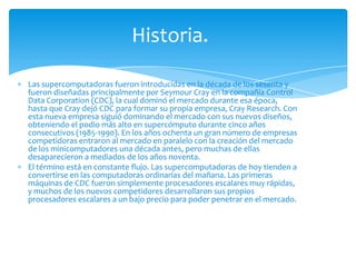 Historia.

Las supercomputadoras fueron introducidas en la década de los sesenta y
fueron diseñadas principalmente por Seymour Cray en la compañía Control
Data Corporation (CDC), la cual dominó el mercado durante esa época,
hasta que Cray dejó CDC para formar su propia empresa, Cray Research. Con
esta nueva empresa siguió dominando el mercado con sus nuevos diseños,
obteniendo el podio más alto en supercómputo durante cinco años
consecutivos (1985-1990). En los años ochenta un gran número de empresas
competidoras entraron al mercado en paralelo con la creación del mercado
de los minicomputadores una década antes, pero muchas de ellas
desaparecieron a mediados de los años noventa.
El término está en constante flujo. Las supercomputadoras de hoy tienden a
convertirse en las computadoras ordinarias del mañana. Las primeras
máquinas de CDC fueron simplemente procesadores escalares muy rápidas,
y muchos de los nuevos competidores desarrollaron sus propios
procesadores escalares a un bajo precio para poder penetrar en el mercado.
 