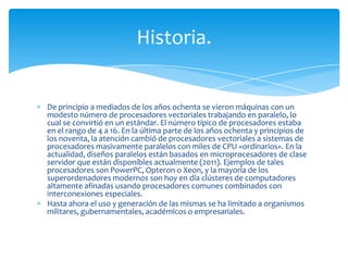 Historia.


De principio a mediados de los años ochenta se vieron máquinas con un
modesto número de procesadores vectoriales trabajando en paralelo, lo
cual se convirtió en un estándar. El número típico de procesadores estaba
en el rango de 4 a 16. En la última parte de los años ochenta y principios de
los noventa, la atención cambió de procesadores vectoriales a sistemas de
procesadores masivamente paralelos con miles de CPU «ordinarios». En la
actualidad, diseños paralelos están basados en microprocesadores de clase
servidor que están disponibles actualmente (2011). Ejemplos de tales
procesadores son PowerPC, Opteron o Xeon, y la mayoría de los
superordenadores modernos son hoy en día clústeres de computadores
altamente afinadas usando procesadores comunes combinados con
interconexiones especiales.
Hasta ahora el uso y generación de las mismas se ha limitado a organismos
militares, gubernamentales, académicos o empresariales.
 