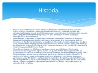 Historia.


Estas se usan para tareas de cálculos intensivos, tales como problemas que involucran física
cuántica, predicción del clima, investigación de cambio climático, modelado de moléculas,
simulaciones físicas tal como la simulación de aviones o automóviles en el viento (también conocido
como Computational Fluid Dinamics), simulación de la detonación de armas nucleares e
investigación en la fusión nuclear.
Como ejemplo, se encuentra la supercomputadora IBM Roadrunner; científicos de IBM y del
laboratorio de Los Álamos trabajaron seis años en la tecnología de la computadora. Algunos
elementos de Roadrunner tienen como antecedentes videojuegos populares, de acuerdo con David
Turek, vicepresidente del programa de supercomputadoras de IBM. En cierta forma, se trata de una
versión superior de Sony PlayStation 3, indicó. Tomamos el diseño básico del chip (de PlayStation) y
mejoramos su capacidad, informó Turek.
Sin embargo, Roadrunner difícilmente pueda asemejarse a un videojuego. El sistema de
interconexión ocupa 557 m² de espacio. Cuenta con 91,7 km de fibra óptica y pesa 226,8 t . La
supercomputadora está en el laboratorio de investigaciones de IBM en Poughkeepsie, Nueva York y
fue trasladada en julio del 2008 al Laboratorio Nacional Los Álamos, en Nuevo México.[[m ]]
Japón creó la primera supercomputadora petaflops la MDGrape-3, pero solo de propósitos
particulares, luego IBM de USA creo la correcaminos, también de 1 petaflops, China la Milky Way
One de 1,2 petaflops y Cray de EE.UU. la Jaguar de 1,7 petaflop, que es al final del año 2009 la más
rápida. La supercomputadora más rápida a fines del 2010 era la china Tianhe 1A con picos de
velocidad de 2,5 petaflops.
 