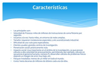 Características


Las principales son:
Velocidad de Proceso: miles de millones de instrucciones de coma flotante por
segundo.
Usuarios a la vez: hasta miles, en entorno de redes amplias.
Tamaño: requieren instalaciones especiales y aire acondicionado industrial.
Dificultad de uso: solo para especialistas.
Clientes usuales: grandes centros de investigación.
Penetración social: prácticamente nula.
Impacto social: muy importante en el ámbito de la investigación, ya que provee
cálculos a alta velocidad de procesamiento, permitiendo, por ejemplo, calcular en
secuencia el genoma humano, número Pi, desarrollar cálculos de problemas físicos
dejando un margen de error muy bajo, etc.
Parques instalados: menos de un millar en todo el mundo.
Costo: hasta decenas de millones de dólares cada una de ellas.
 