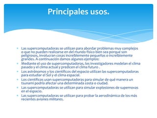 Principales usos.



Las supercomputadoras se utilizan para abordar problemas muy complejos
o que no pueden realizarse en del mundo físico bien sea porque son
peligrosos, involucran cosas increíblemente pequeñas o increíblemente
grandes. A continuación damos algunos ejemplos:
Mediante el uso de supercomputadoras, los investigadores modelan el clima
pasado y el clima actual y predicen el clima futuro .
Los astrónomos y los científicos del espacio utilizan las supercomputadoras
para estudiar el Sol y el clima espacial.
Los científicos usan supercomputadoras para simular de qué manera un
tsunami podría afectar una determinada costa o ciudad.
Las supercomputadoras se utilizan para simular explosiones de supernovas
en el espacio.
Las supercomputadoras se utilizan para probar la aerodinámica de los más
recientes aviones militares.
 