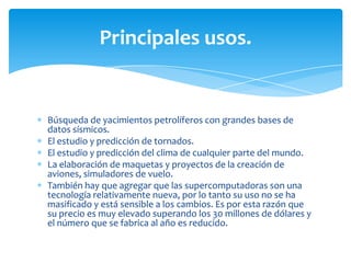 Principales usos.


Búsqueda de yacimientos petrolíferos con grandes bases de
datos sísmicos.
El estudio y predicción de tornados.
El estudio y predicción del clima de cualquier parte del mundo.
La elaboración de maquetas y proyectos de la creación de
aviones, simuladores de vuelo.
También hay que agregar que las supercomputadoras son una
tecnología relativamente nueva, por lo tanto su uso no se ha
masificado y está sensible a los cambios. Es por esta razón que
su precio es muy elevado superando los 30 millones de dólares y
el número que se fabrica al año es reducido.
 