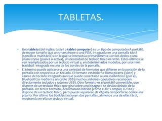 TABLETAS.


Una tableta (del inglés: tablet o tablet computer) es un tipo de computadorA portátil,
de mayor tamaño que un smartphone o una PDA, integrado en una pantalla táctil
(sencilla o multitáctil) con la que se interactúa primariamente con los dedos o una
pluma stylus (pasiva o activa), sin necesidad de teclado físico ni ratón. Estos últimos se
ven reemplazados por un teclado virtual y, en determinados modelos, por una mini-
trackball integrada en uno de los bordes de la pantalla.
El término puede aplicarse a una variedad de formatos que difieren en la posición de la
pantalla con respecto a un teclado. El formato estándar se llama pizarra (slate) y
carece de teclado integrado aunque puede conectarse a uno inalámbrico (por ej.,
Bluetooth) o mediante un cable USB (muchos sistemas operativos reconocen
directamente teclados y ratones USB). Otro formato es el portátil convertible, que
dispone de un teclado físico que gira sobre una bisagra o se desliza debajo de la
pantalla. Un tercer formato, denominado híbrido (como el HP Compaq TC1100),
dispone de un teclado físico, pero puede separarse de él para comportarse como una
pizarra. Por último los Booklets incluyen dos pantallas, al menos una de ellas táctil,
mostrando en ella un teclado virtual.
 