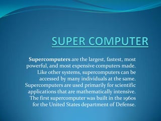 Supercomputers are the largest, fastest, most
powerful, and most expensive computers made.
     Like other systems, supercomputers can be
      accessed by many individuals at the same.
Supercomputers are used primarily for scientific
 applications that are mathematically intensive.
  The first supercomputer was built in the 1960s
   for the United States department of Defense.
 
