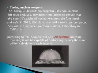 Testing nuclear weapons:
The Stockpile Stewardship program uses non-nuclear
lab tests and, yes, computer simulations to ensure that
the country's cache of nuclear weapons are functional
and safe. In 2012, IBM plans to unveil a new supercomputer,
Sequoia, at Lawrence Livermore National Laboratory in
California.
According to IBM, Sequoia will be a 20 petaflop machine,
meaning it will be capable of performing twenty thousand
trillion calculations each second.
 