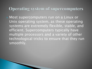  Most supercomputers run on a Linux or
Unix operating system, as these operating
systems are extremely flexible, stable, and
efficient. Supercomputers typically have
multiple processors and a variety of other
technological tricks to ensure that they run
smoothly.
 