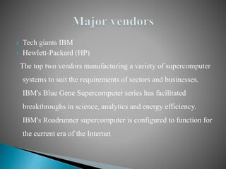  Tech giants IBM
 Hewlett-Packard (HP)
The top two vendors manufacturing a variety of supercomputer
systems to suit the requirements of sectors and businesses.
IBM's Blue Gene Supercomputer series has facilitated
breakthroughs in science, analytics and energy efficiency.
IBM's Roadrunner supercomputer is configured to function for
the current era of the Internet
 