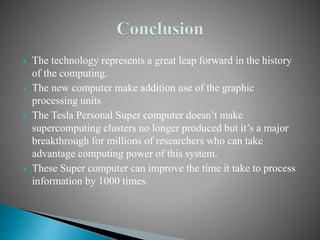  The technology represents a great leap forward in the history
of the computing.
 The new computer make addition use of the graphic
processing units
 The Tesla Personal Super computer doesn’t make
supercomputing clusters no longer produced but it’s a major
breakthrough for millions of researchers who can take
advantage computing power of this system.
 These Super computer can improve the time it take to process
information by 1000 times.
 