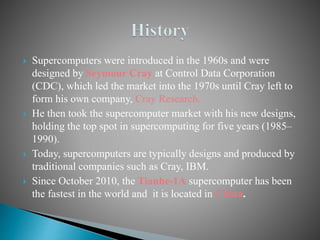  Supercomputers were introduced in the 1960s and were
designed by Seymour Cray at Control Data Corporation
(CDC), which led the market into the 1970s until Cray left to
form his own company, Cray Research.
 He then took the supercomputer market with his new designs,
holding the top spot in supercomputing for five years (1985–
1990).
 Today, supercomputers are typically designs and produced by
traditional companies such as Cray, IBM.
 Since October 2010, the Tianhe-1A supercomputer has been
the fastest in the world and it is located in China.
 