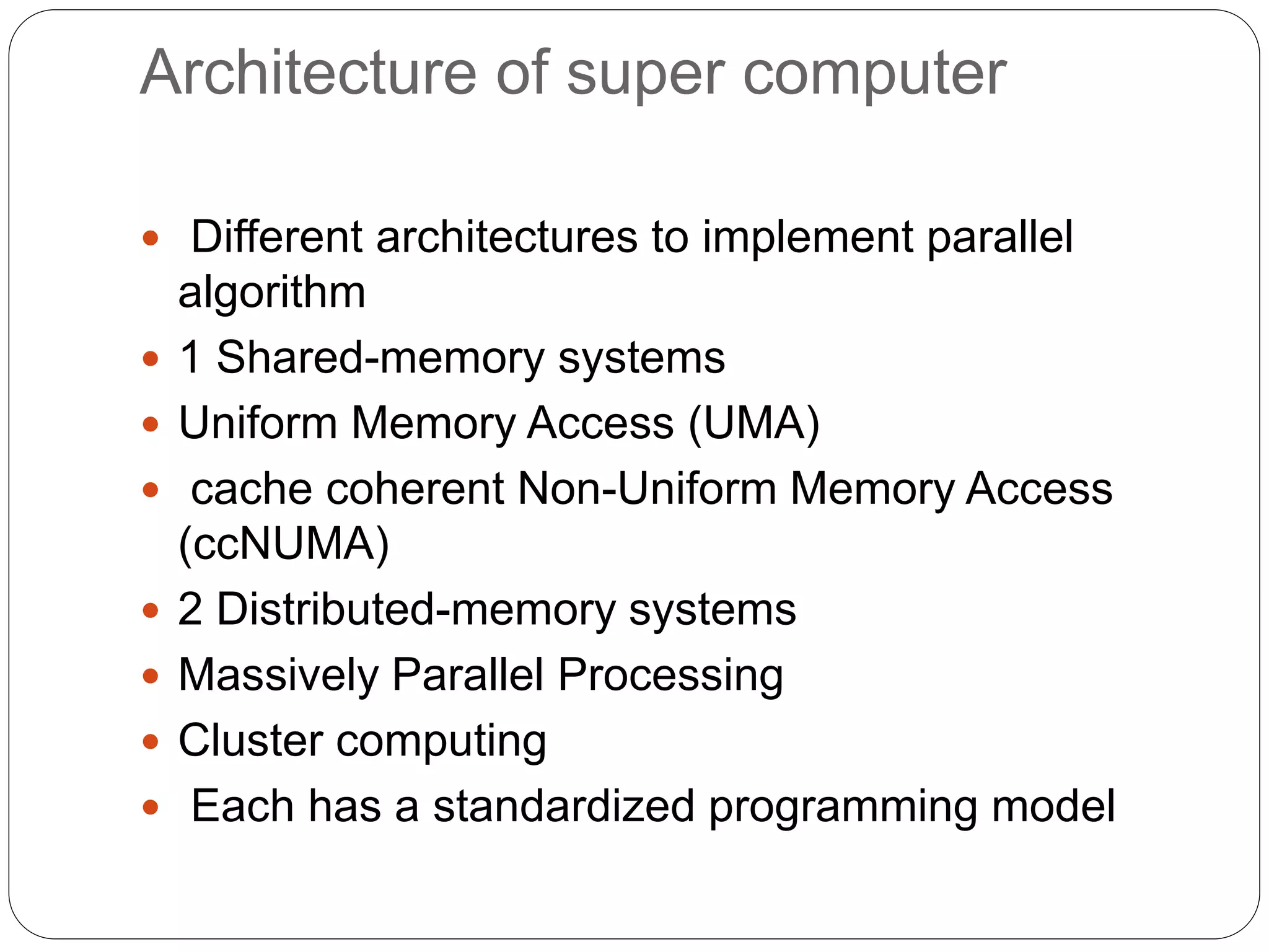 Architecture of super computer
 Different architectures to implement parallel
algorithm
 1 Shared-memory systems
 Uniform Memory Access (UMA)
 cache coherent Non-Uniform Memory Access
(ccNUMA)
 2 Distributed-memory systems
 Massively Parallel Processing
 Cluster computing
 Each has a standardized programming model
 