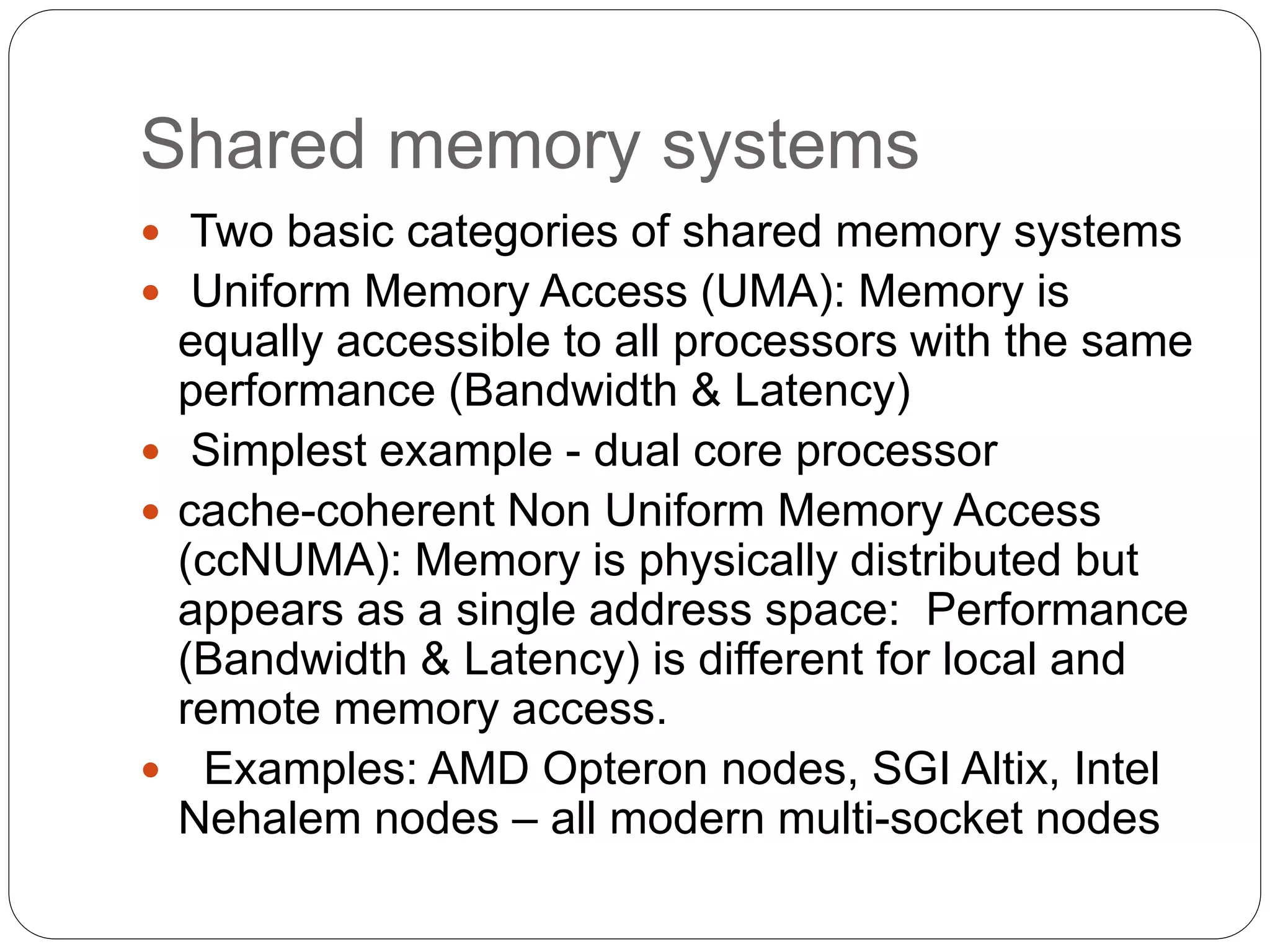 Shared memory systems
 Two basic categories of shared memory systems
 Uniform Memory Access (UMA): Memory is
equally accessible to all processors with the same
performance (Bandwidth & Latency)
 Simplest example - dual core processor
 cache-coherent Non Uniform Memory Access
(ccNUMA): Memory is physically distributed but
appears as a single address space: Performance
(Bandwidth & Latency) is different for local and
remote memory access.
 Examples: AMD Opteron nodes, SGI Altix, Intel
Nehalem nodes – all modern multi-socket nodes
 