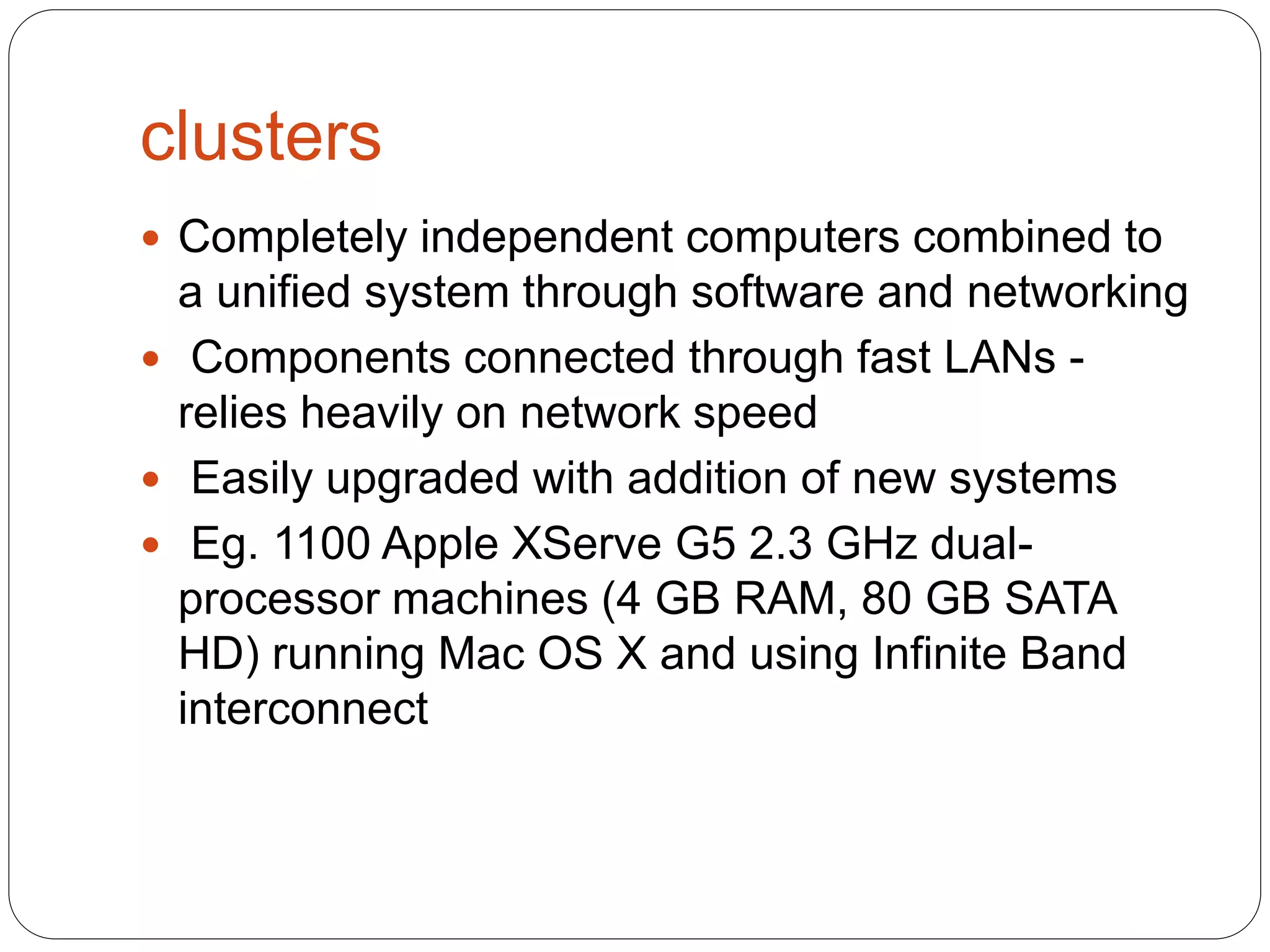 clusters
 Completely independent computers combined to
a unified system through software and networking
 Components connected through fast LANs -
relies heavily on network speed
 Easily upgraded with addition of new systems
 Eg. 1100 Apple XServe G5 2.3 GHz dual-
processor machines (4 GB RAM, 80 GB SATA
HD) running Mac OS X and using Infinite Band
interconnect
 