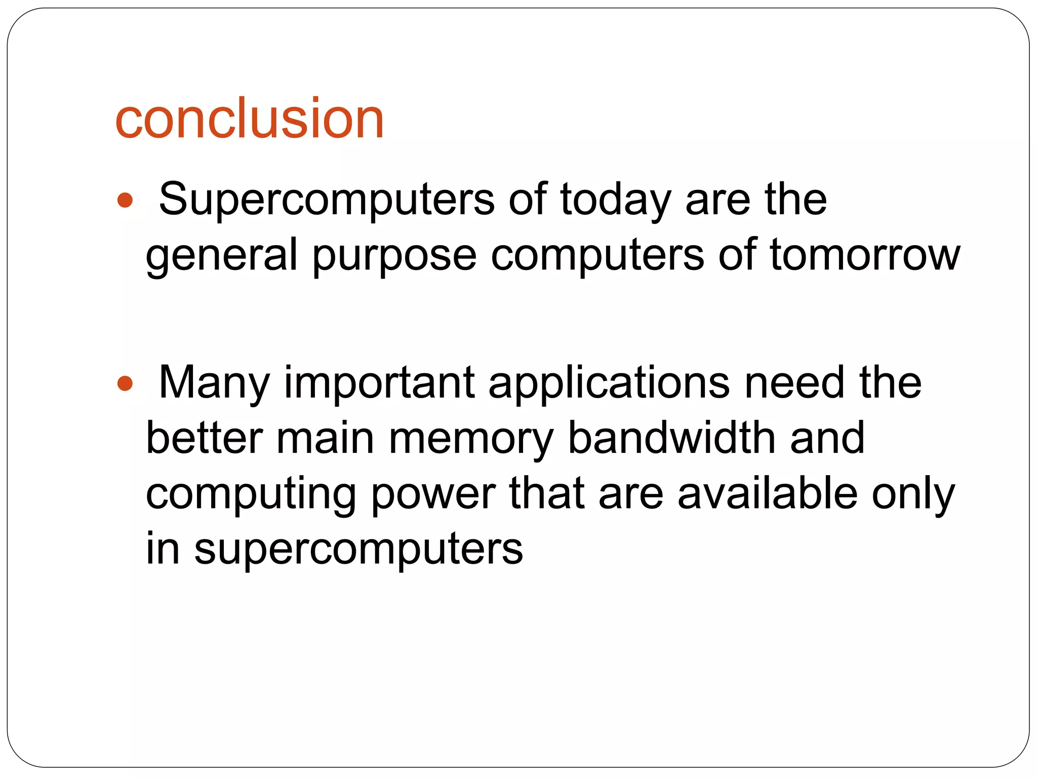 conclusion
 Supercomputers of today are the
general purpose computers of tomorrow
 Many important applications need the
better main memory bandwidth and
computing power that are available only
in supercomputers
 