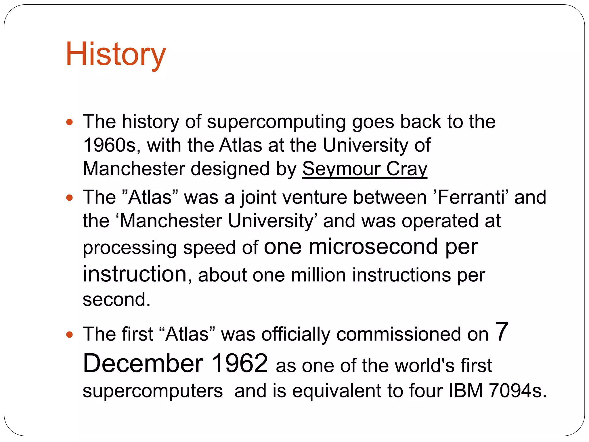 History
 The history of supercomputing goes back to the
1960s, with the Atlas at the University of
Manchester designed by Seymour Cray
 The ”Atlas” was a joint venture between ’Ferranti’ and
the ‘Manchester University’ and was operated at
processing speed of one microsecond per
instruction, about one million instructions per
second.
 The first “Atlas” was officially commissioned on 7
December 1962 as one of the world's first
supercomputers and is equivalent to four IBM 7094s.
 
