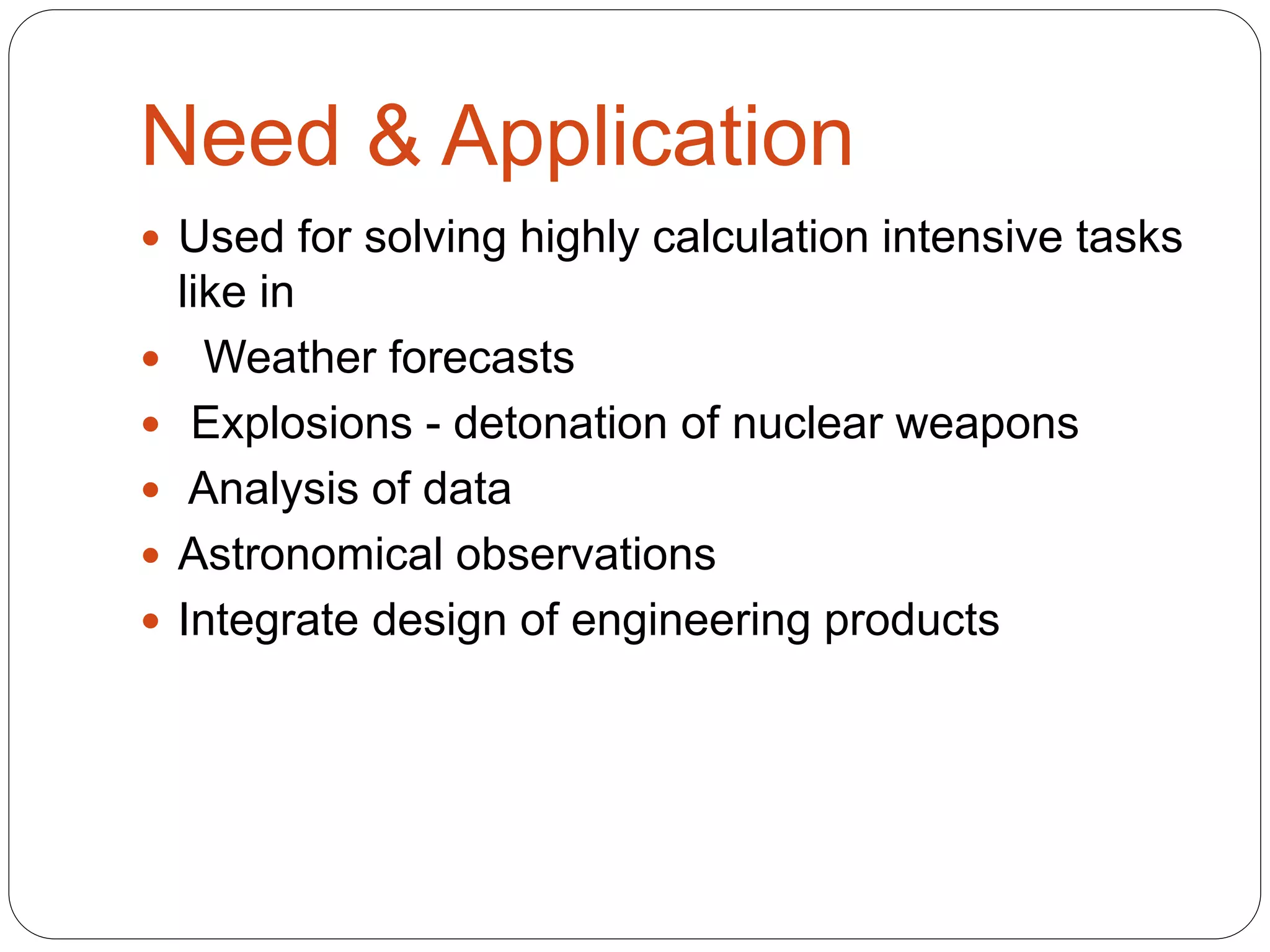 Need & Application
 Used for solving highly calculation intensive tasks
like in
 Weather forecasts
 Explosions - detonation of nuclear weapons
 Analysis of data
 Astronomical observations
 Integrate design of engineering products
 