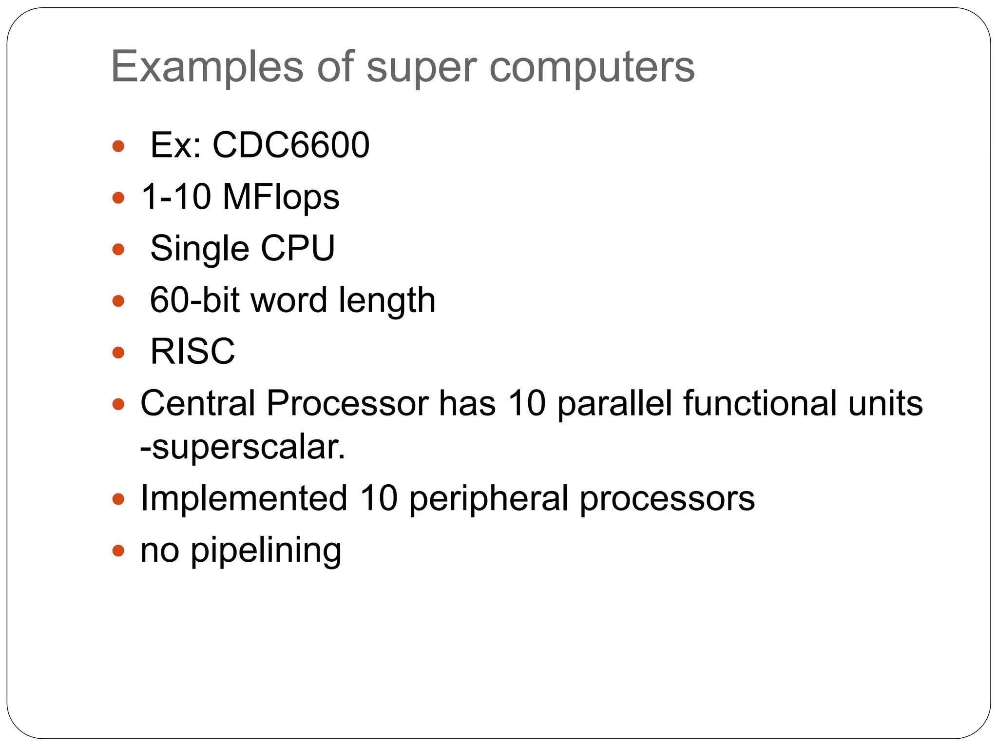 Examples of super computers
 Ex: CDC6600
 1-10 MFlops
 Single CPU
 60-bit word length
 RISC
 Central Processor has 10 parallel functional units
-superscalar.
 Implemented 10 peripheral processors
 no pipelining
 