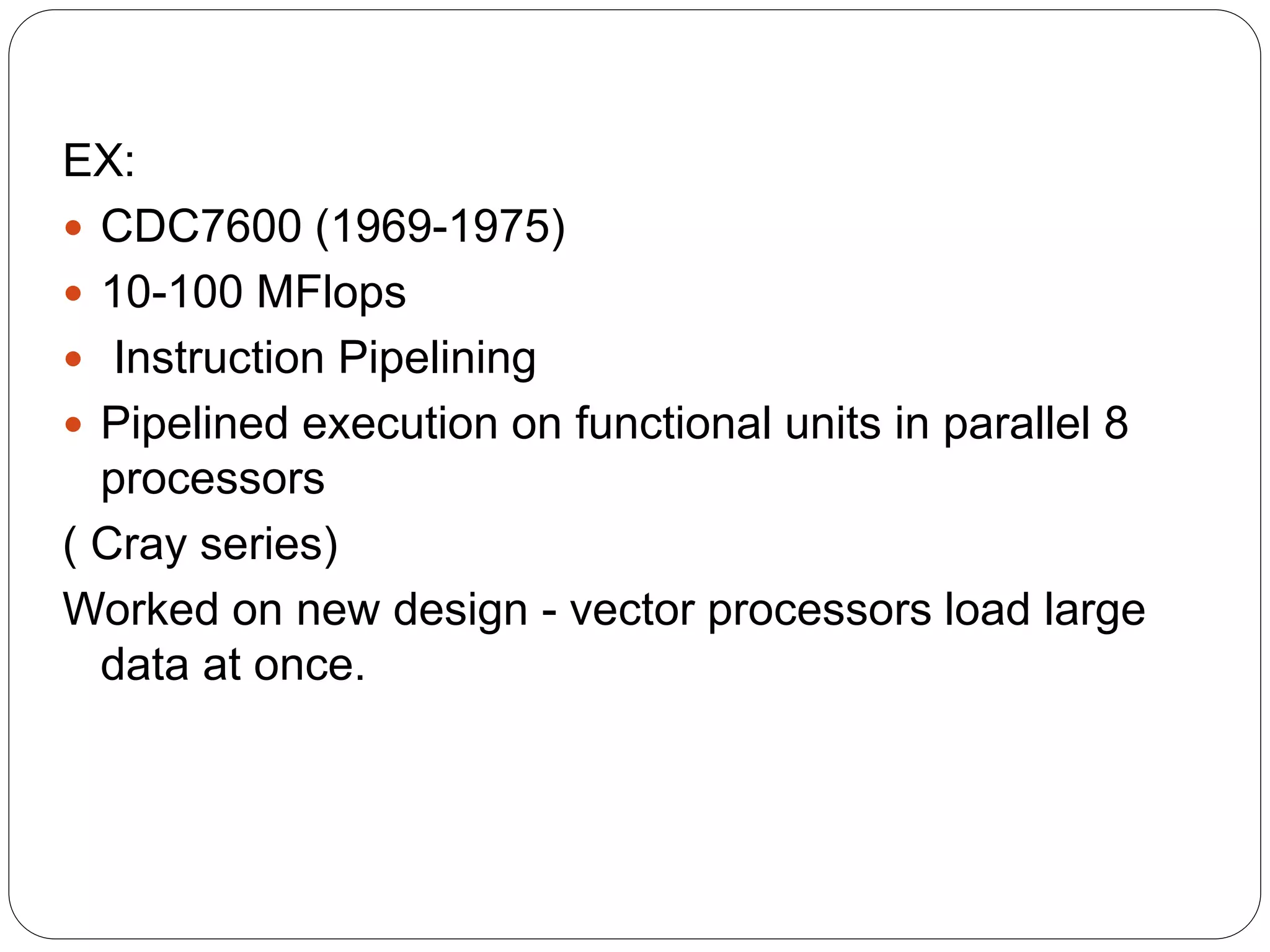 EX:
 CDC7600 (1969-1975)
 10-100 MFlops
 Instruction Pipelining
 Pipelined execution on functional units in parallel 8
processors
( Cray series)
Worked on new design - vector processors load large
data at once.
 
