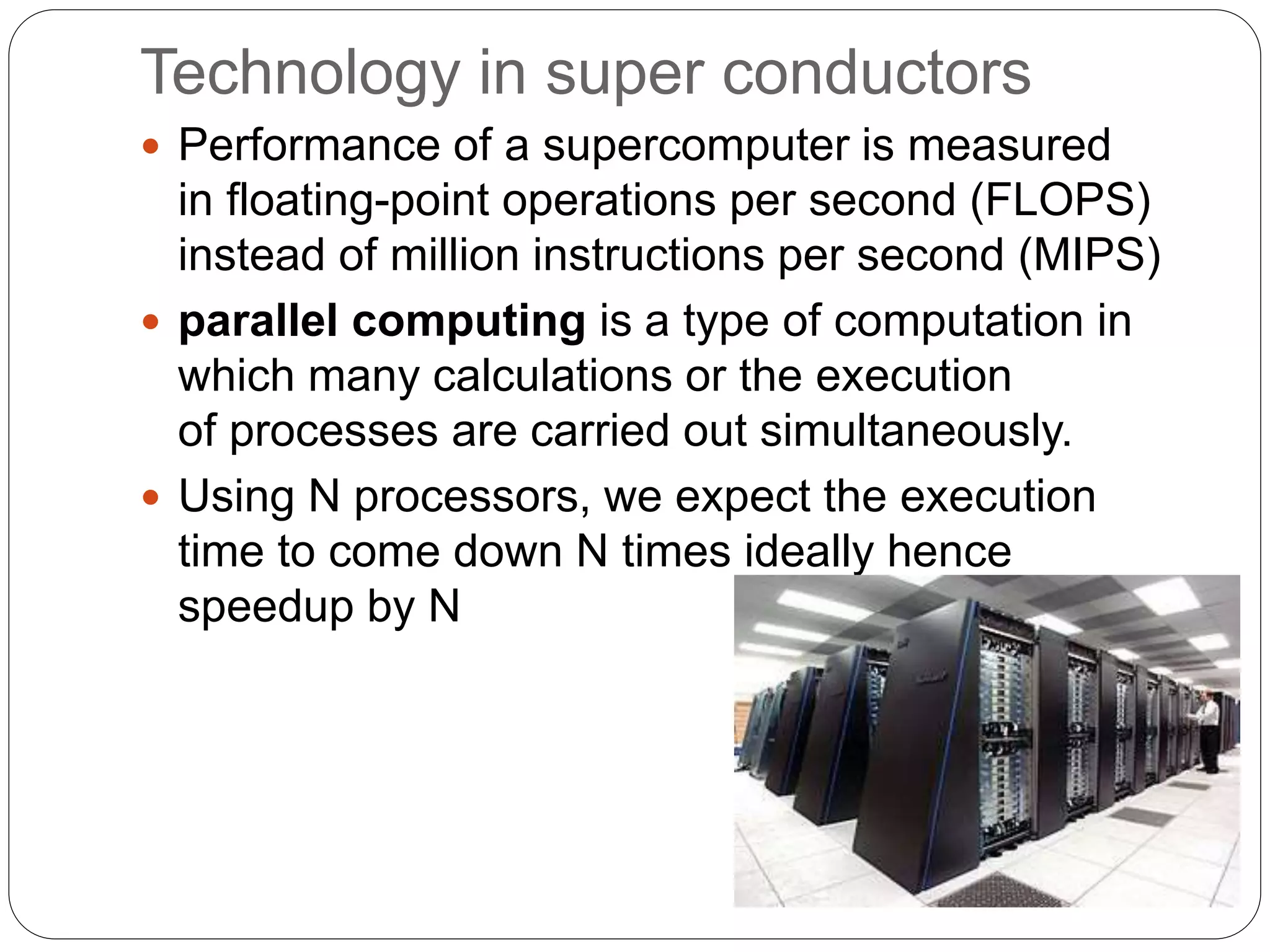 Technology in super conductors
 Performance of a supercomputer is measured
in floating-point operations per second (FLOPS)
instead of million instructions per second (MIPS)
 parallel computing is a type of computation in
which many calculations or the execution
of processes are carried out simultaneously.
 Using N processors, we expect the execution
time to come down N times ideally hence
speedup by N
 