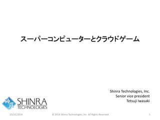 スーパーコンピューターとクラウドゲーム 
Shinra Technologies, Inc. 
Senior vice president 
Tetsuji Iwasaki 
10/22/2014 © 2014 Shinra Technologies, Inc. All Rights Reserved. 1 
 