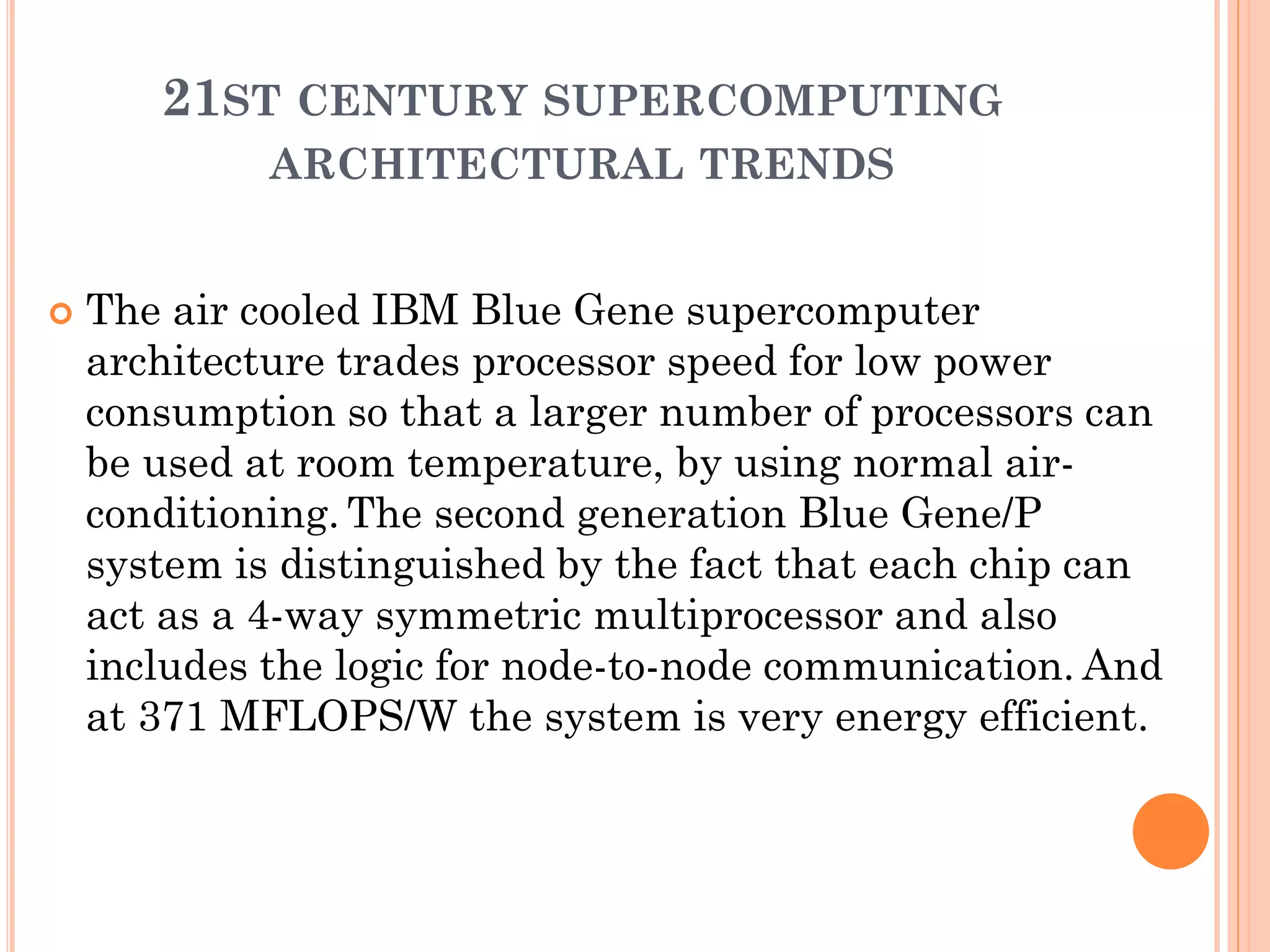 21ST CENTURY SUPERCOMPUTING
             ARCHITECTURAL TRENDS


   The air cooled IBM Blue Gene supercomputer
    architecture trades processor speed for low power
    consumption so that a larger number of processors can
    be used at room temperature, by using normal air-
    conditioning. The second generation Blue Gene/P
    system is distinguished by the fact that each chip can
    act as a 4-way symmetric multiprocessor and also
    includes the logic for node-to-node communication. And
    at 371 MFLOPS/W the system is very energy efficient.
 