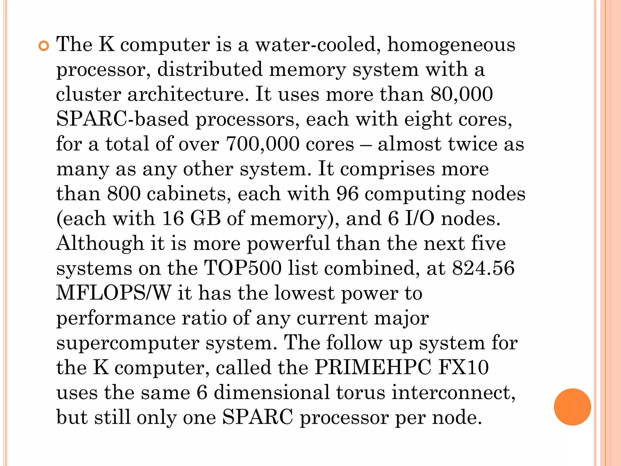    The K computer is a water-cooled, homogeneous
    processor, distributed memory system with a
    cluster architecture. It uses more than 80,000
    SPARC-based processors, each with eight cores,
    for a total of over 700,000 cores – almost twice as
    many as any other system. It comprises more
    than 800 cabinets, each with 96 computing nodes
    (each with 16 GB of memory), and 6 I/O nodes.
    Although it is more powerful than the next five
    systems on the TOP500 list combined, at 824.56
    MFLOPS/W it has the lowest power to
    performance ratio of any current major
    supercomputer system. The follow up system for
    the K computer, called the PRIMEHPC FX10
    uses the same 6 dimensional torus interconnect,
    but still only one SPARC processor per node.
 
