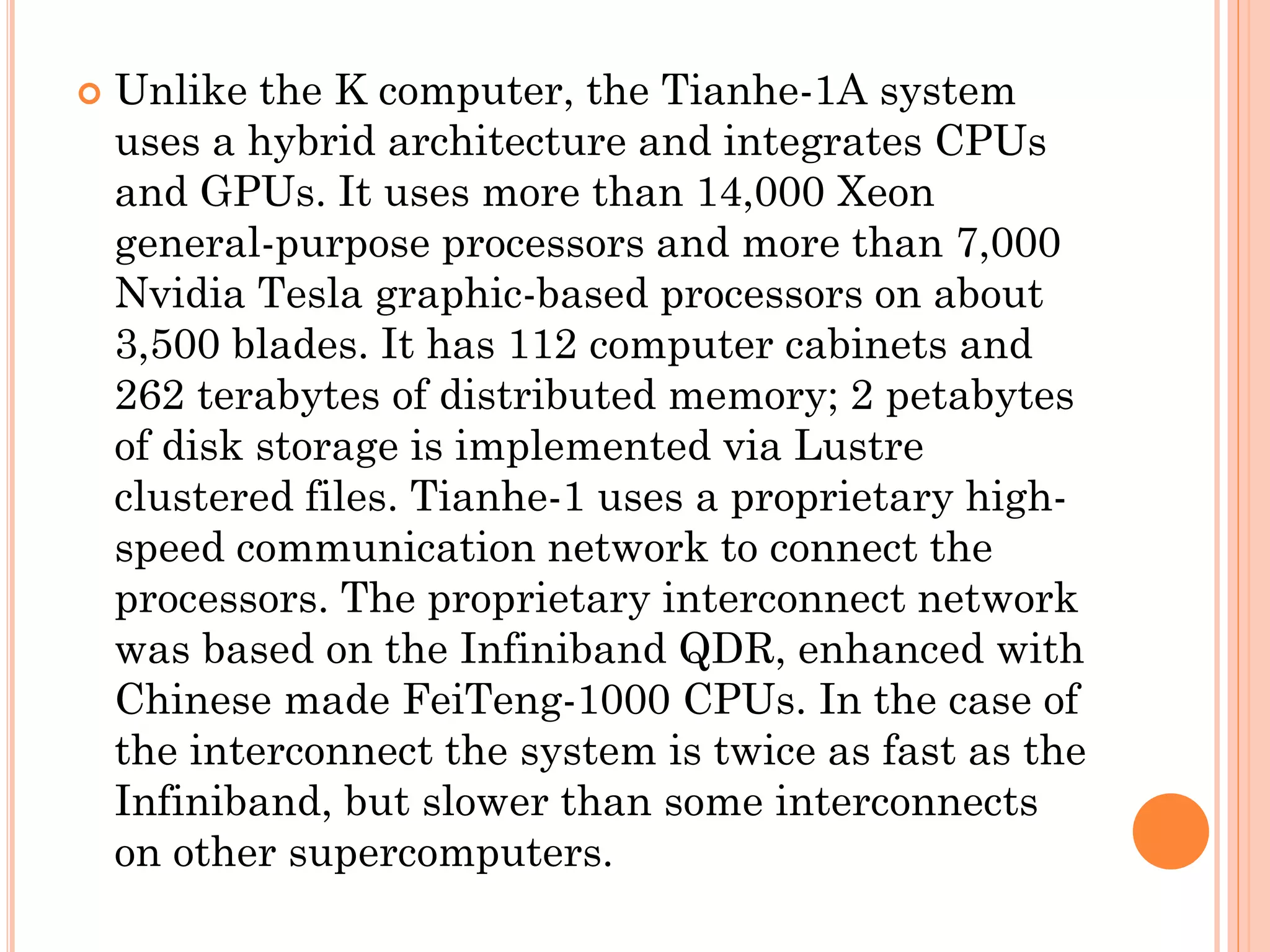    Unlike the K computer, the Tianhe-1A system
    uses a hybrid architecture and integrates CPUs
    and GPUs. It uses more than 14,000 Xeon
    general-purpose processors and more than 7,000
    Nvidia Tesla graphic-based processors on about
    3,500 blades. It has 112 computer cabinets and
    262 terabytes of distributed memory; 2 petabytes
    of disk storage is implemented via Lustre
    clustered files. Tianhe-1 uses a proprietary high-
    speed communication network to connect the
    processors. The proprietary interconnect network
    was based on the Infiniband QDR, enhanced with
    Chinese made FeiTeng-1000 CPUs. In the case of
    the interconnect the system is twice as fast as the
    Infiniband, but slower than some interconnects
    on other supercomputers.
 