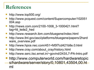 References
   http://www.top500.org/
   http://www.pcquest.com/content/Supercomputer/102051
    004.asp
   http://news.com.com/2100-1008_3-1000421.html?
    tag=fd_lede2_hed
   http://www.research.ibm.com/bluegene/index.html
   http://www.llnl.gov/asci/platforms/bluegene/papers/2hard
    ware_overview.pdf
   http://www.hpce.nec.com/451+M5f7cd421b8e.0.html
   http://www.cray.com/about_cray/history.html
   http://www.serc.iisc.ernet.in/~govind/243/L7-PA-Intro.pdf
   http://www.computerworld.com/hardwaretopic
    s/hardware/server/story/0,10801,43504,00.ht
    ml
 