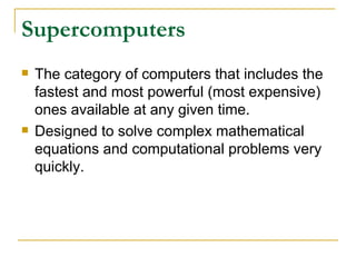 Supercomputers
   The category of computers that includes the
    fastest and most powerful (most expensive)
    ones available at any given time.
   Designed to solve complex mathematical
    equations and computational problems very
    quickly.
 