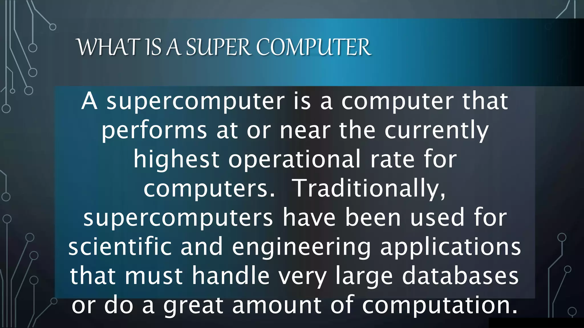 WHAT IS A SUPER COMPUTER
A supercomputer is a computer that
performs at or near the currently
highest operational rate for
computers. Traditionally,
supercomputers have been used for
scientific and engineering applications
that must handle very large databases
or do a great amount of computation.
 