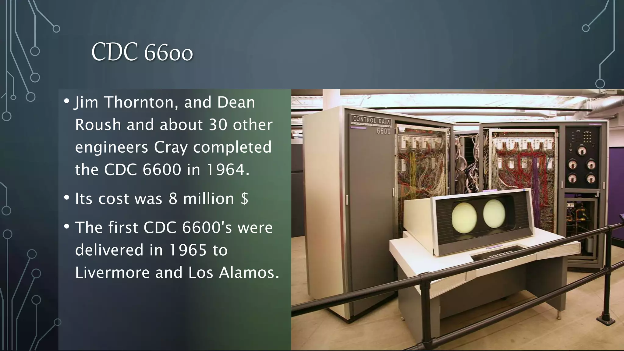 CDC 6600
• Jim Thornton, and Dean
Roush and about 30 other
engineers Cray completed
the CDC 6600 in 1964.
• Its cost was 8 million $
• The first CDC 6600's were
delivered in 1965 to
Livermore and Los Alamos.
 