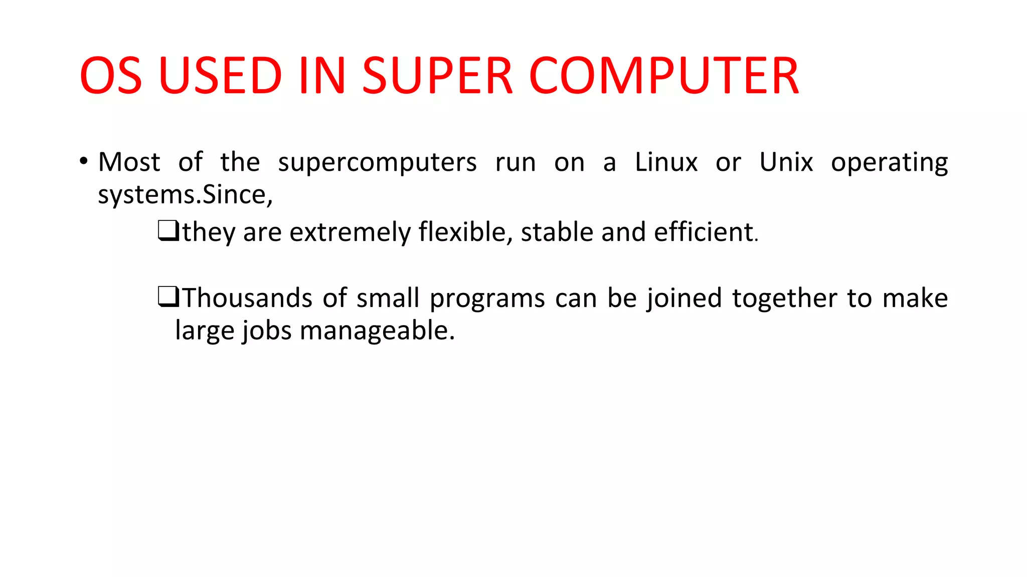 OS USED IN SUPER COMPUTER
• Most of the supercomputers run on a Linux or Unix operating
systems.Since,
❑they are extremely flexible, stable and efficient.
❑Thousands of small programs can be joined together to make
large jobs manageable.
 