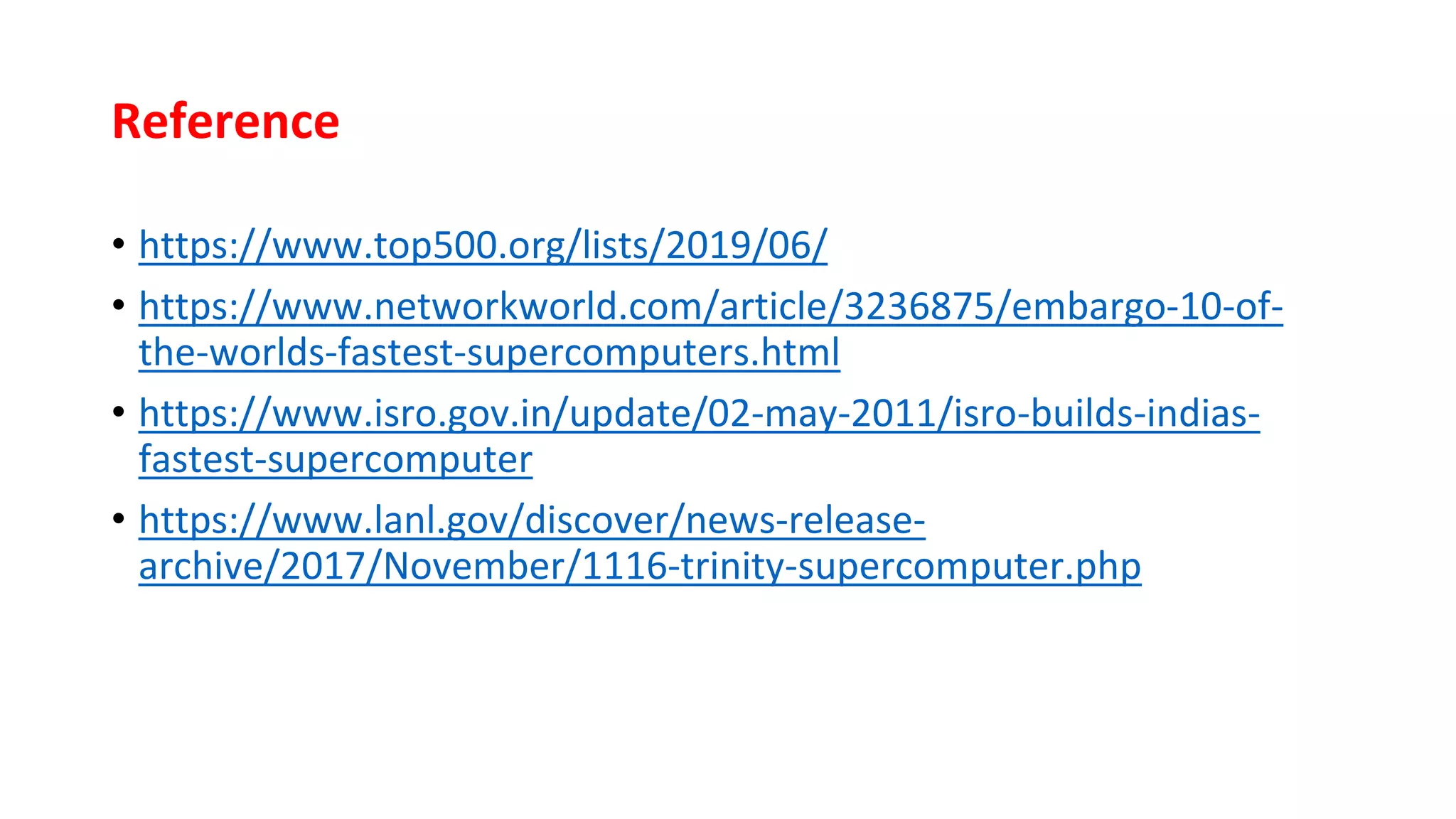 Reference
• https://www.top500.org/lists/2019/06/
• https://www.networkworld.com/article/3236875/embargo-10-of-
the-worlds-fastest-supercomputers.html
• https://www.isro.gov.in/update/02-may-2011/isro-builds-indias-
fastest-supercomputer
• https://www.lanl.gov/discover/news-release-
archive/2017/November/1116-trinity-supercomputer.php
 