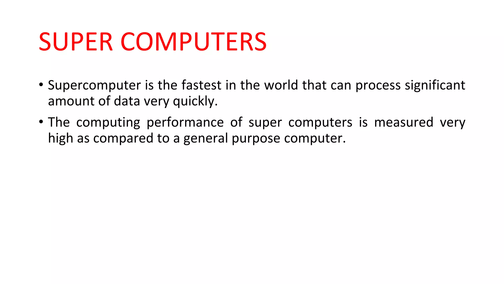 SUPER COMPUTERS
• Supercomputer is the fastest in the world that can process significant
amount of data very quickly.
• The computing performance of super computers is measured very
high as compared to a general purpose computer.
 