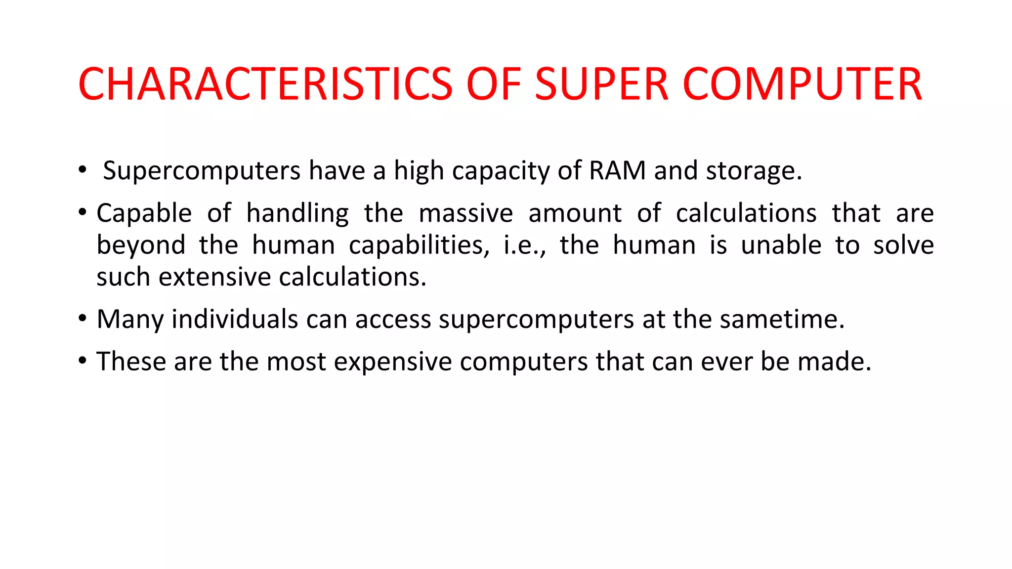 CHARACTERISTICS OF SUPER COMPUTER
• Supercomputers have a high capacity of RAM and storage.
• Capable of handling the massive amount of calculations that are
beyond the human capabilities, i.e., the human is unable to solve
such extensive calculations.
• Many individuals can access supercomputers at the sametime.
• These are the most expensive computers that can ever be made.
 