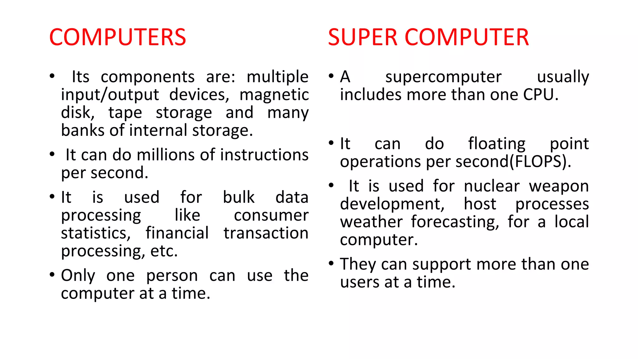 COMPUTERS
• Its components are: multiple
input/output devices, magnetic
disk, tape storage and many
banks of internal storage.
• It can do millions of instructions
per second.
• It is used for bulk data
processing like consumer
statistics, financial transaction
processing, etc.
• Only one person can use the
computer at a time.
SUPER COMPUTER
• A supercomputer usually
includes more than one CPU.
• It can do floating point
operations per second(FLOPS).
• It is used for nuclear weapon
development, host processes
weather forecasting, for a local
computer.
• They can support more than one
users at a time.
 