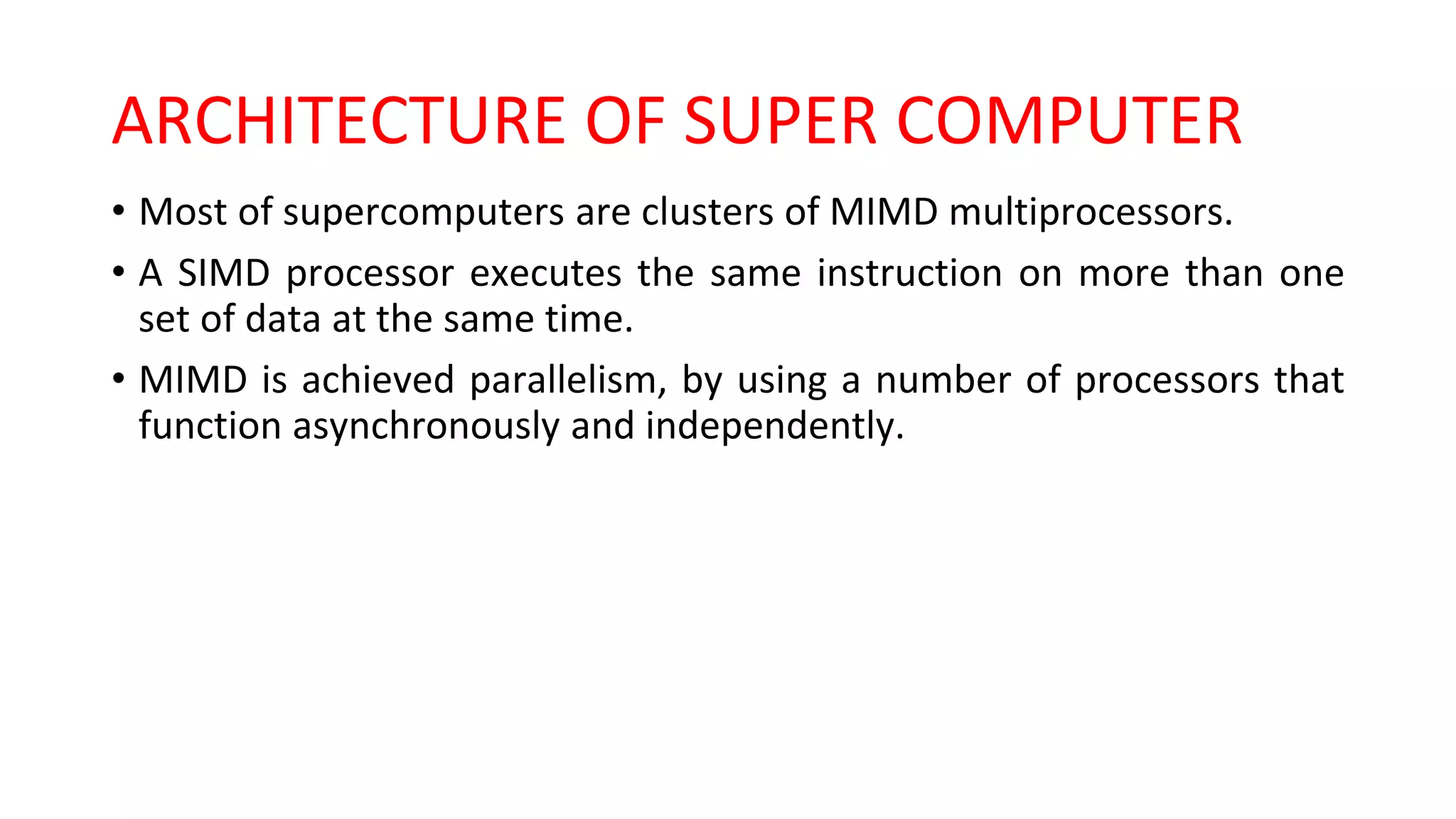 ARCHITECTURE OF SUPER COMPUTER
• Most of supercomputers are clusters of MIMD multiprocessors.
• A SIMD processor executes the same instruction on more than one
set of data at the same time.
• MIMD is achieved parallelism, by using a number of processors that
function asynchronously and independently.
 