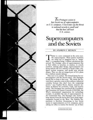 DiePentagonwantsto
banSovietuseofsupercomputers
on U.S. campuses.Universitiessaythethreat
tonationalsecurityissmalland
thatthebanwillhurt
U.S.science.
Supercomputers
and the Soviets
BY ANDREW C. REVKIN
THERE is a new contestant in the arms race:
the supercomputer. These potent machines,
are rated not in megatons but in "mega-
flops"-a megaflop being 1 million calculations pet
second. The strategic value of supercomputers lies
in their ability to simulate, to analyze, to crunch
numbers. Among other things, supercomputers are
being used by the U.S. military to break codes, con-
figure nuclear weapons, and model new aircraft
shapes. They are also an integral part of U.S. plans
for a ballistic-missile defense.
This race is no contest. The United States has su-
percomputers and the Soviets don't. The Pentagon
would like to keep it that way. "We think [the So-
viets] have a genuine crisis in their military-industrial
complex because they don't have the computing
power," says Stephen Bryen, deputy assistant sec-
retary of defense for economic, trade, and security
policy. The Pentagon has convinced the Coordinat-
ing Committee for Export Controls (COCOM), the
West's international organization for technology
transfer, to prohibit the sale of supercomputers to
the Communist bloc. The Pentagon also wants to
keep anyone from the Soviet bloc from using super-
computers located in the West. The Defense De-
partment is therefore threatening to ban Soviet
access to supercomputers on U.S. campuses, and is
asking our allies to restrict the Soviets' use ot their
ILLUSTRATIONS: PAUL MOCK
 