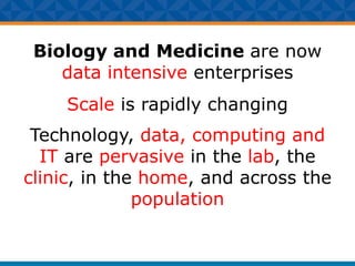 Biology and Medicine are now
data intensive enterprises
Scale is rapidly changing
Technology, data, computing and
IT are pervasive in the lab, the
clinic, in the home, and across the
population
 