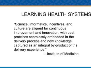 LEARNING HEALTH SYSTEMS
“Science, informatics, incentives, and
culture are aligned for continuous
improvement and innovation, with best
practices seamlessly embedded in the
delivery process and new knowledge
captured as an integral by-product of the
delivery experience.”
—Institute of Medicine
 