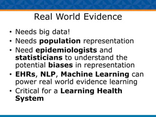 Real World Evidence
• Needs big data!
• Needs population representation
• Need epidemiologists and
statisticians to understand the
potential biases in representation
• EHRs, NLP, Machine Learning can
power real world evidence learning
• Critical for a Learning Health
System
 
