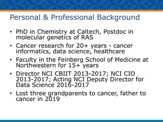 Personal & Professional Background
• PhD in Chemistry at Caltech, Postdoc in
molecular genetics of RAS
• Cancer research for 20+ years - cancer
informatics, data science, healthcare
• Faculty in the Feinberg School of Medicine at
Northwestern for 15+ years
• Director NCI CBIIT 2013-2017; NCI CIO
2013-2017; Acting NCI Deputy Director for
Data Science 2016-2017
• Lost three grandparents to cancer, father to
cancer in 2019
 