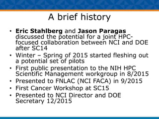 A brief history
• Eric Stahlberg and Jason Paragas
discussed the potential for a joint HPC-
focused collaboration between NCI and DOE
after SC14
• Winter – Spring of 2015 started fleshing out
a potential set of pilots
• First public presentation to the NIH HPC
Scientific Management workgroup in 8/2015
• Presented to FNLAC (NCI FACA) in 9/2015
• First Cancer Workshop at SC15
• Presented to NCI Director and DOE
Secretary 12/2015
 