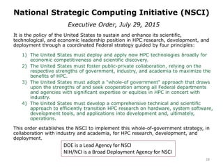 National Strategic Computing Initiative (NSCI)
28
Executive Order, July 29, 2015
It is the policy of the United States to sustain and enhance its scientific,
technological, and economic leadership position in HPC research, development, and
deployment through a coordinated Federal strategy guided by four principles:
1) The United States must deploy and apply new HPC technologies broadly for
economic competitiveness and scientific discovery.
2) The United States must foster public-private collaboration, relying on the
respective strengths of government, industry, and academia to maximize the
benefits of HPC.
3) The United States must adopt a "whole-of government" approach that draws
upon the strengths of and seek cooperation among all Federal departments
and agencies with significant expertise or equities in HPC in concert with
industry.
4) The United States must develop a comprehensive technical and scientific
approach to efficiently transition HPC research on hardware, system software,
development tools, and applications into development and, ultimately,
operations.
This order establishes the NSCI to implement this whole-of-government strategy, in
collaboration with industry and academia, for HPC research, development, and
deployment.
DOE is a Lead Agency for NSCI
NIH/NCI is a Broad Deployment Agency for NSCI
 