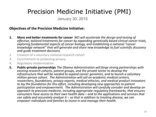 29
Precision Medicine Initiative (PMI)
January 30, 2015
Objectives of the Precision Medicine Initiative:
1. More and better treatments for cancer NCI will accelerate the design and testing of
effective, tailored treatments for cancer by expanding genetically based clinical cancer trials,
exploring fundamental aspects of cancer biology, and establishing a national “cancer
knowledge network” that will generate and share new knowledge to fuel scientific discovery
and guide treatment decisions.
2. Creation of a voluntary national research cohort
3. Commitment to protecting privacy
4. Regulatory modernization
5. Public-private partnerships The Obama Administration will forge strong partnerships with
existing research cohorts, patient groups, and the private sector to develop the
infrastructure that will be needed to expand cancer genomics, and to launch a voluntary
million-person cohort. The Administration will call on academic medical centers,
researchers, foundations, privacy experts, medical ethicists, and medical product innovators
to lay the foundation for this effort, including developing new approaches to patient
participation and empowerment. The Administration will carefully consider and develop an
approach to precision medicine, including appropriate regulatory frameworks, that ensures
consumers have access to their own health data – and to the applications and services that
can safely and accurately analyze it – so that in addition to treating disease, we can
empower individuals and families to invest in and manage their health.
 