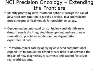 NCI Precision Oncology – Extending
the Frontiers
30
 Identify promising new treatment options through the use of
advanced computation to rapidly develop, test and validate
predictive pre-clinical models for precision oncology.
 Deepen understanding of cancer biology and identify new
drugs through the integrated development and use of new
simulations, predictive models and next-generation
experimental data.
 Transform cancer care by applying advanced computational
capabilities to population-based cancer data to understand the
impact of new diagnostics, treatments and patient factors in
real world patients.
 