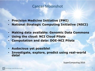 32
Cancer Moonshot
• Precision Medicine Initiative (PMI)
• National Strategic Computing Initiative (NSCI)
• Making data available: Genomic Data Commons
• Using the cloud: NCI Cloud Pilots
• Computation and data: DOE-NCI Pilots
• Audacious yet possible!
• Investigate, explore, predict using real-world
data!
SuperComputing 2016
 