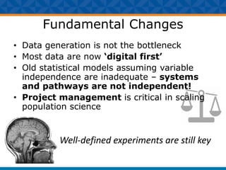 Fundamental Changes
• Data generation is not the bottleneck
• Most data are now ‘digital first’
• Old statistical models assuming variable
independence are inadequate – systems
and pathways are not independent!
• Project management is critical in scaling
population science
Well-defined experiments are still key
 