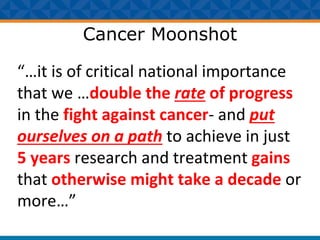 Cancer Moonshot
“…it is of critical national importance
that we …double the rate of progress
in the fight against cancer- and put
ourselves on a path to achieve in just
5 years research and treatment gains
that otherwise might take a decade or
more…”
 